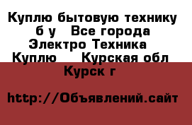 Куплю бытовую технику б/у - Все города Электро-Техника » Куплю   . Курская обл.,Курск г.